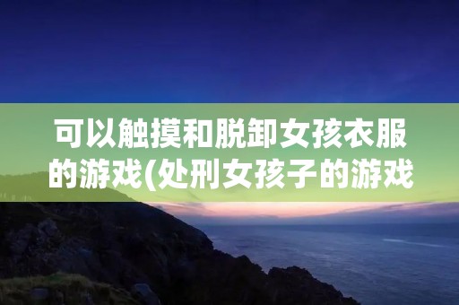 可以触摸和脱卸女孩衣服的游戏(处刑女孩子的游戏)