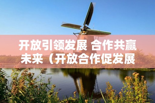 开放引领发展 合作共赢未来(开放合作促发展)