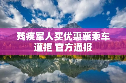 残疾军人买优惠票乘车遭拒 官方通报
