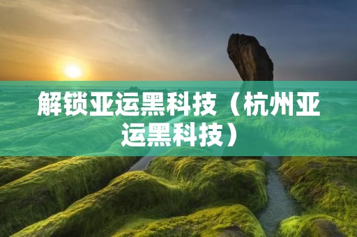 解锁亚运黑科技（杭州亚运黑科技）