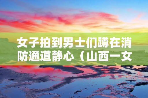 女子拍到男士们蹲在消防通道静心（山西一女子在消防队门口）