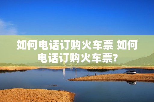 如何电话订购火车票 如何电话订购火车票?