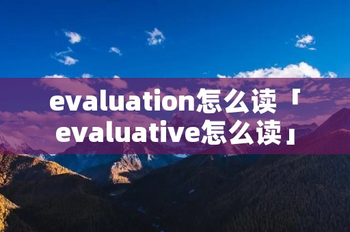 evaluation怎么读「evaluative怎么读」