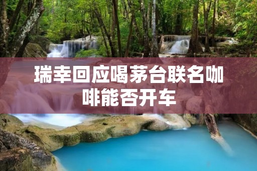 瑞幸回应喝茅台联名咖啡能否开车