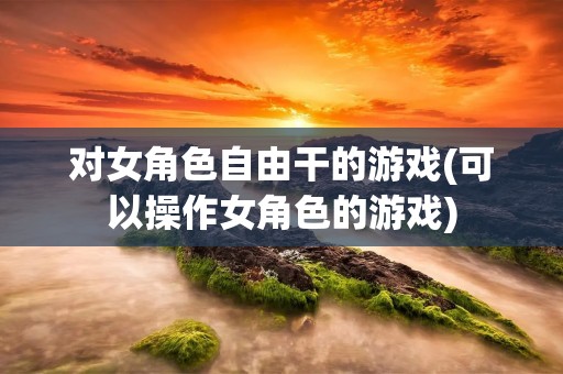 对女角色自由干的游戏(可以操作女角色的游戏)