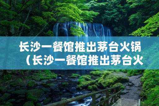 长沙一餐馆推出茅台火锅(长沙一餐馆推出茅台火锅视频)