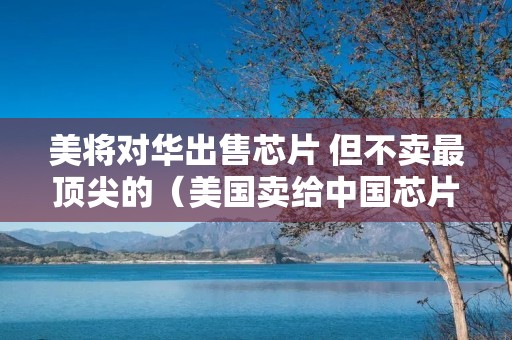 美将对华出售芯片 但不卖最顶尖的(美国卖给中国芯片)