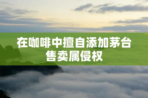 在咖啡中擅自添加茅台售卖属侵权