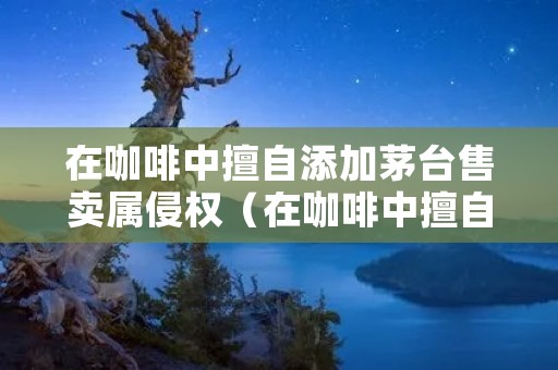 在咖啡中擅自添加茅台售卖属侵权(在咖啡中擅自添加茅台售卖属侵权行为吗)