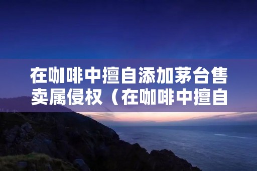 在咖啡中擅自添加茅台售卖属侵权(在咖啡中擅自添加茅台售卖属侵权行为吗)