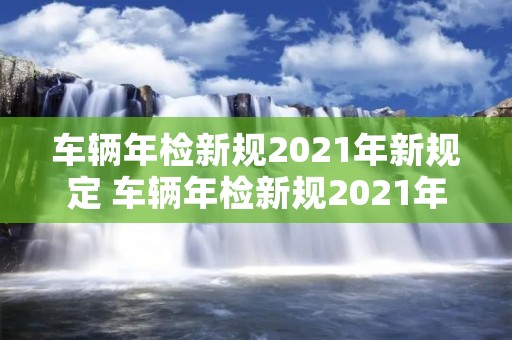 车辆年检新规2021年新规定 车辆年检新规2021年新规定免检