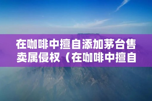 在咖啡中擅自添加茅台售卖属侵权(在咖啡中擅自添加茅台售卖属侵权行为吗)
