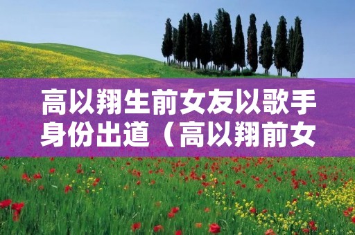 高以翔生前女友以歌手身份出道(高以翔前女友stella)