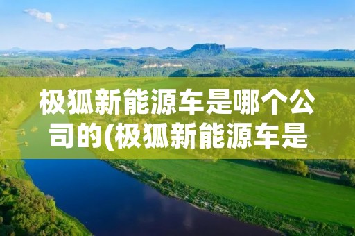 极狐新能源车是哪个公司的(极狐新能源车是什么牌子)