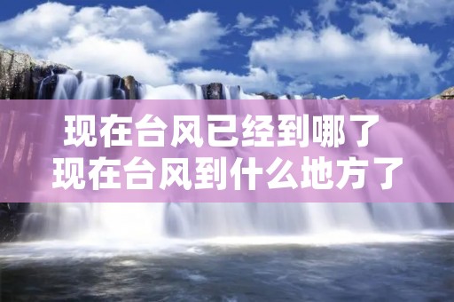 现在台风已经到哪了 现在台风到什么地方了?