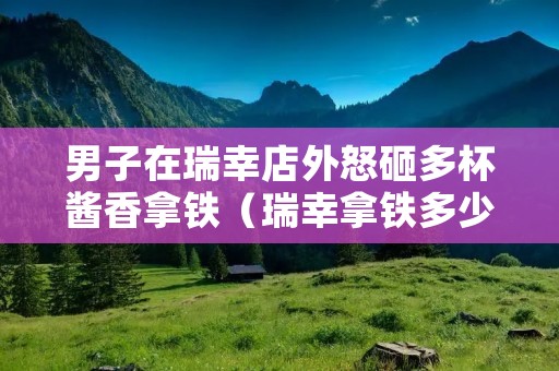 男子在瑞幸店外怒砸多杯酱香拿铁(瑞幸拿铁多少钱一杯)