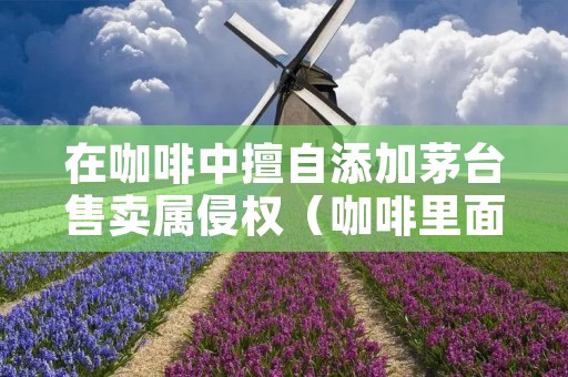 在咖啡中擅自添加茅台售卖属侵权(咖啡里面加茅台)