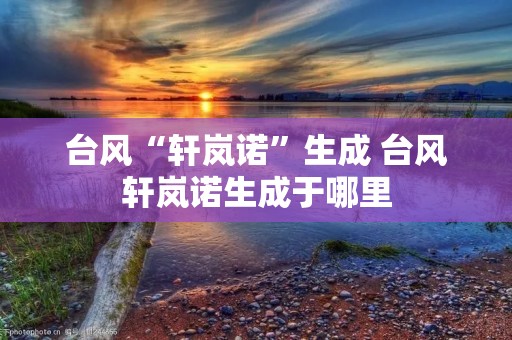 台风“轩岚诺”生成 台风轩岚诺生成于哪里 台风“轩岚诺”生成 台风轩岚诺生成于哪里