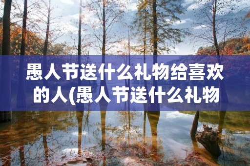 愚人节送什么礼物给喜欢的人(愚人节送什么礼物给女朋友合适)