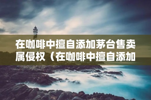 在咖啡中擅自添加茅台售卖属侵权(在咖啡中擅自添加茅台售卖属侵权行为吗)