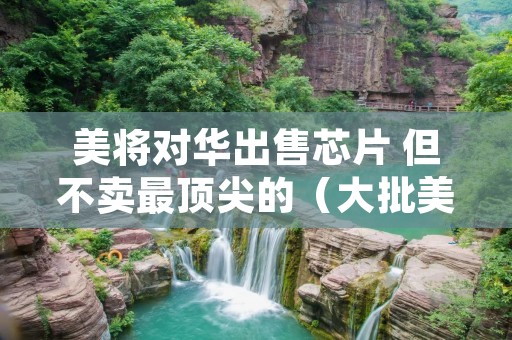 美将对华出售芯片 但不卖最顶尖的(大批美企获准出售芯片)