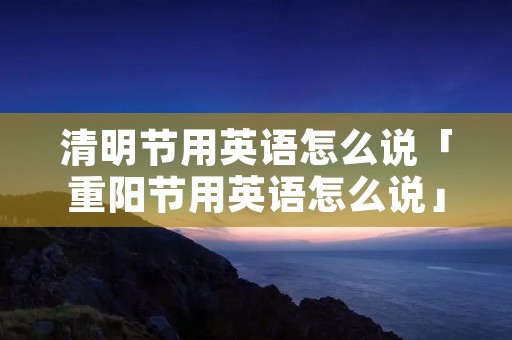 清明节用英语怎么说「重阳节用英语怎么说」 清明节用英语怎么说「重阳节用英语怎么说」