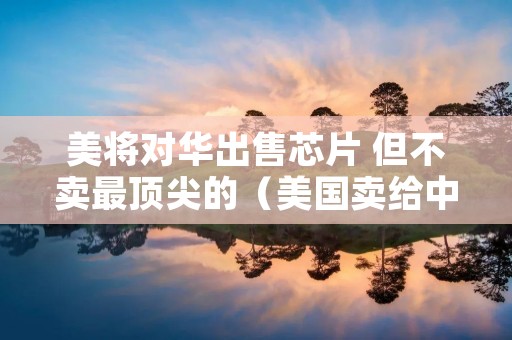 美将对华出售芯片 但不卖最顶尖的(美国卖给中国芯片)