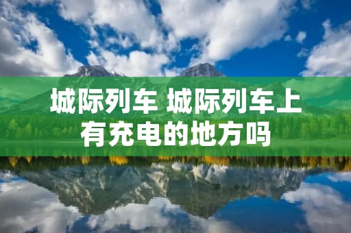 城际列车 城际列车上有充电的地方吗 城际列车 城际列车上有充电的地方吗