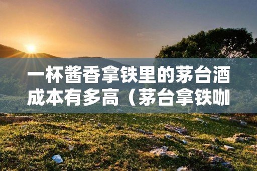 一杯酱香拿铁里的茅台酒成本有多高(茅台拿铁咖啡)