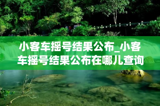 小客车摇号结果公布_小客车摇号结果公布在哪儿查询结果? 小客车摇号结果公布_小客车摇号结果公布在哪儿查询结果?