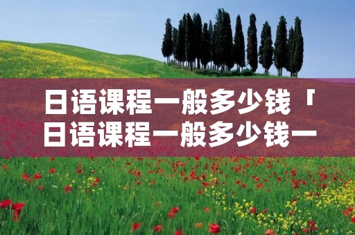 日语课程一般多少钱「日语课程一般多少钱一节」