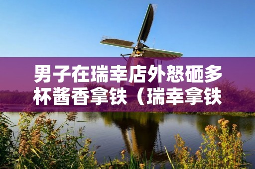男子在瑞幸店外怒砸多杯酱香拿铁(瑞幸拿铁多少钱一杯)