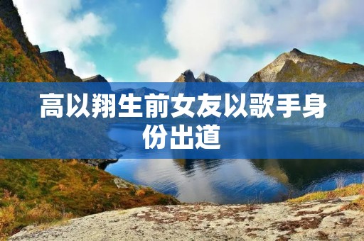 高以翔生前女友以歌手身份出道