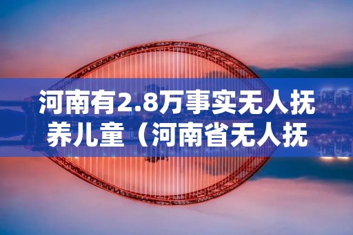 河南有2.8万事实无人抚养儿童(河南省无人抚养儿童基本生活补贴多少标准)
