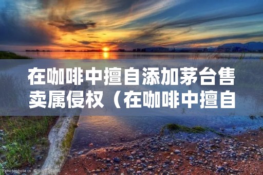 在咖啡中擅自添加茅台售卖属侵权（在咖啡中擅自添加茅台售卖属侵权行为吗）
