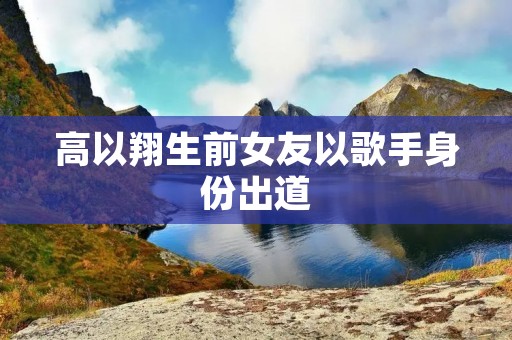 高以翔生前女友以歌手身份出道
