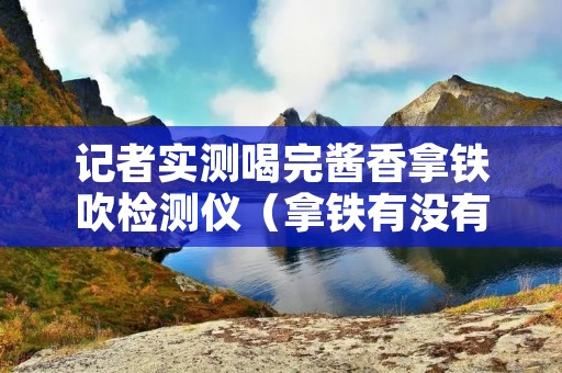 记者实测喝完酱香拿铁吹检测仪（拿铁有没有酒精）