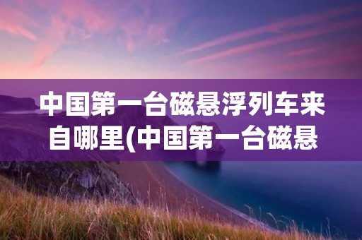 中国第一台磁悬浮列车来自哪里(中国第一台磁悬浮列车源自哪里)