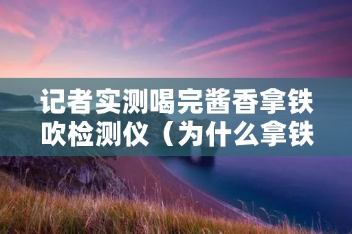 记者实测喝完酱香拿铁吹检测仪（为什么拿铁喝出酒味）