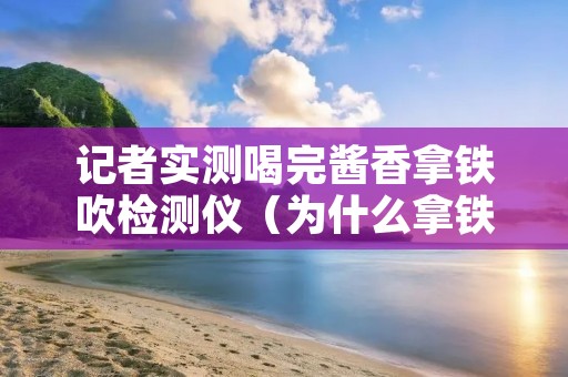 记者实测喝完酱香拿铁吹检测仪（为什么拿铁喝出酒味）