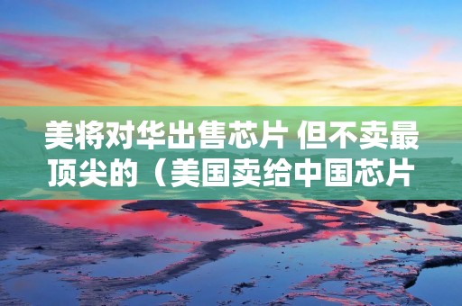 美将对华出售芯片 但不卖最顶尖的(美国卖给中国芯片)