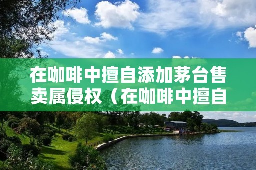 在咖啡中擅自添加茅台售卖属侵权(在咖啡中擅自添加茅台售卖属侵权行为吗)