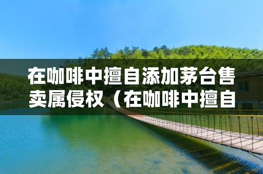 在咖啡中擅自添加茅台售卖属侵权(在咖啡中擅自添加茅台售卖属侵权行为吗) 在咖啡中擅自添加茅台售卖属侵权(在咖啡中擅自添加茅台售卖属侵权行为吗)