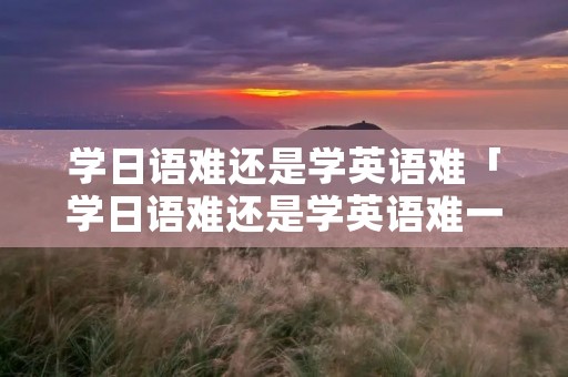 学日语难还是学英语难「学日语难还是学英语难一点」