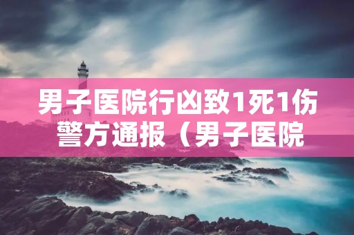 男子医院行凶致1死1伤 警方通报（男子医院杀医生）