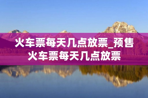 火车票每天几点放票_预售火车票每天几点放票