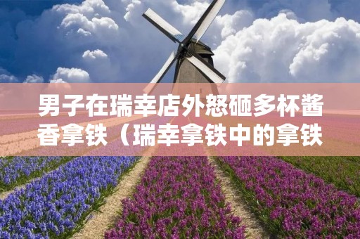男子在瑞幸店外怒砸多杯酱香拿铁（瑞幸拿铁中的拿铁）