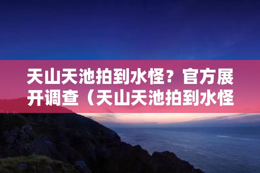 天山天池拍到水怪？官方展开调查（天山天池拍到水怪?官方展开调查）