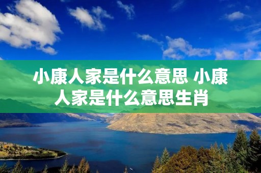 小康人家是什么意思 小康人家是什么意思生肖 小康人家是什么意思 小康人家是什么意思生肖
