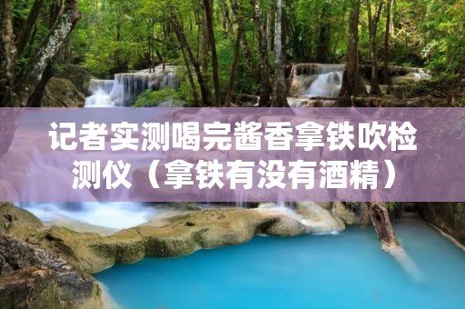 记者实测喝完酱香拿铁吹检测仪(拿铁有没有酒精)